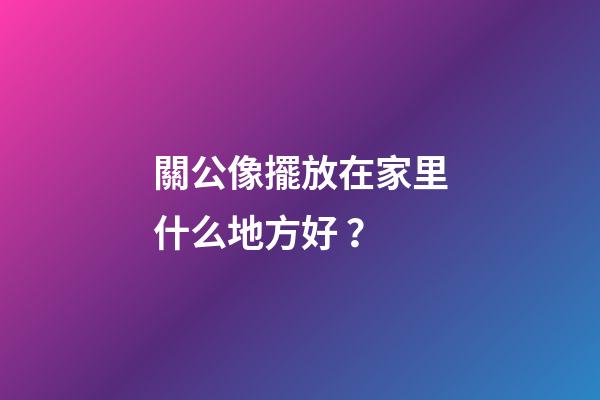 關公像擺放在家里什么地方好？